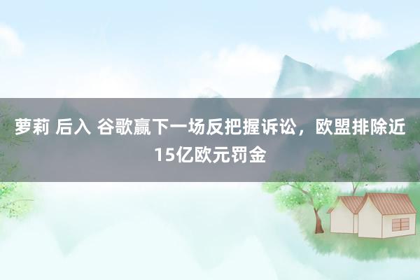 萝莉 后入 谷歌赢下一场反把握诉讼，欧盟排除近15亿欧元罚金