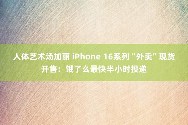 人体艺术汤加丽 iPhone 16系列“外卖”现货开售：饿了么最快半小时投递