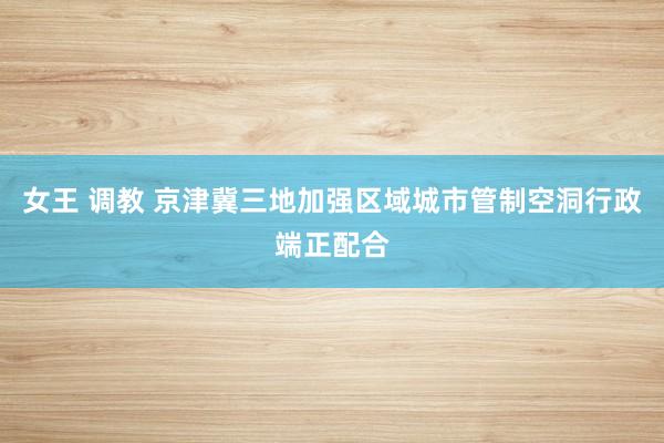 女王 调教 京津冀三地加强区域城市管制空洞行政端正配合