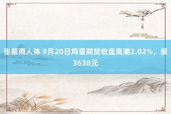 张筱雨人体 9月20日鸡蛋期货收盘高潮2.02%，报3638元