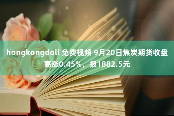 hongkongdoll 免费视频 9月20日焦炭期货收盘高涨0.45%，报1882.5元