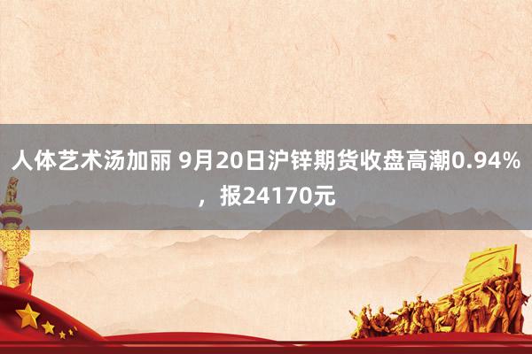 人体艺术汤加丽 9月20日沪锌期货收盘高潮0.94%，报24170元