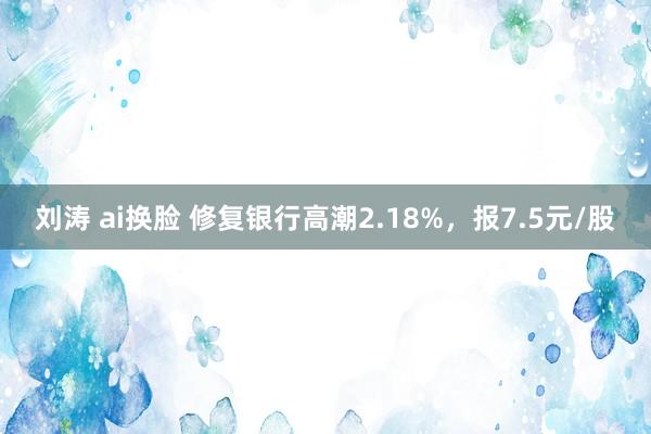 刘涛 ai换脸 修复银行高潮2.18%，报7.5元/股