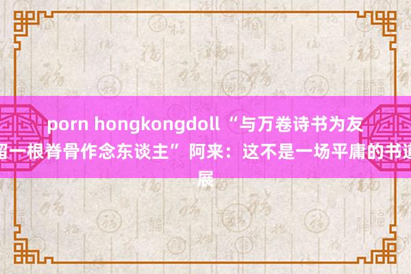 porn hongkongdoll “与万卷诗书为友，留一根脊骨作念东谈主” 阿来：这不是一场平庸的书道展