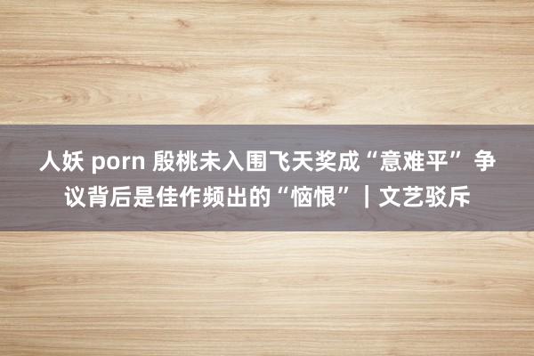 人妖 porn 殷桃未入围飞天奖成“意难平” 争议背后是佳作频出的“恼恨”｜文艺驳斥