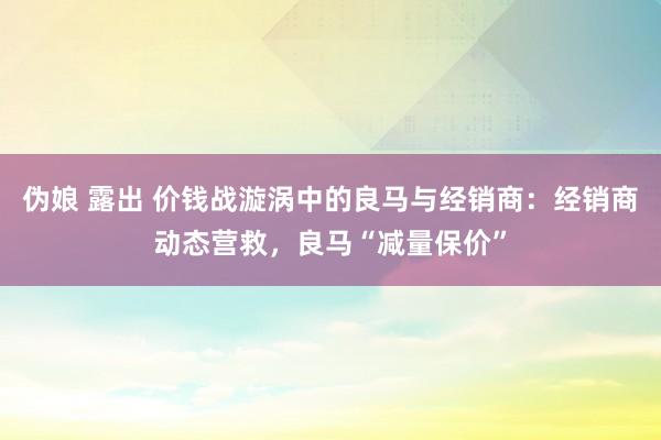 伪娘 露出 价钱战漩涡中的良马与经销商：经销商动态营救，良马“减量保价”