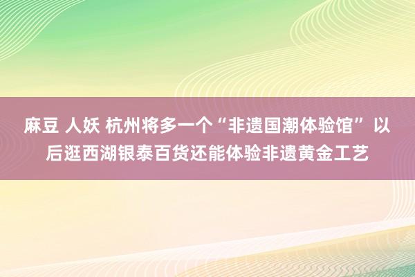 麻豆 人妖 杭州将多一个“非遗国潮体验馆” 以后逛西湖银泰百货还能体验非遗黄金工艺