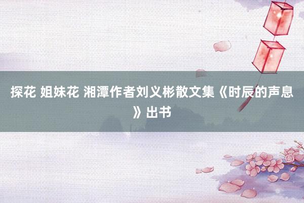 探花 姐妹花 湘潭作者刘义彬散文集《时辰的声息》出书