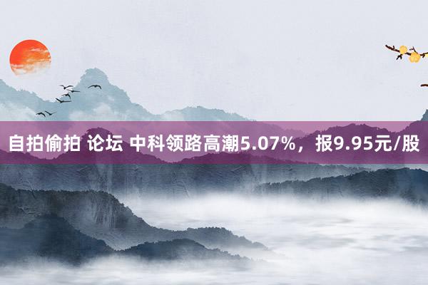 自拍偷拍 论坛 中科领路高潮5.07%，报9.95元/股