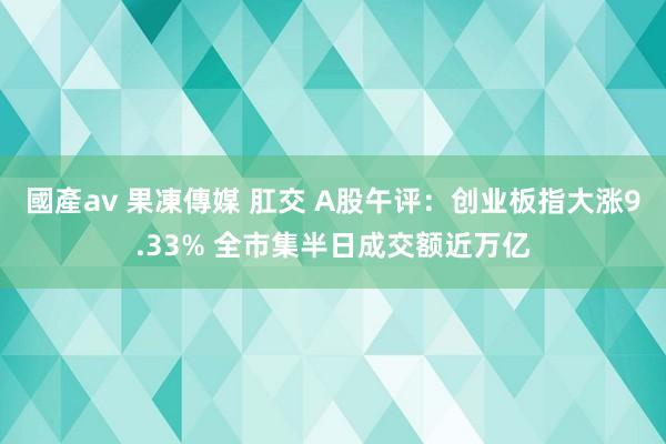 國產av 果凍傳媒 肛交 A股午评：创业板指大涨9.33% 全市集半日成交额近万亿