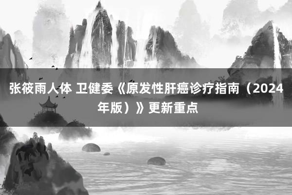 张筱雨人体 卫健委《原发性肝癌诊疗指南（2024 年版）》更新重点