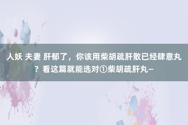 人妖 夫妻 肝郁了，你该用柴胡疏肝散已经肆意丸？看这篇就能选对①柴胡疏肝丸—