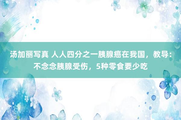 汤加丽写真 人人四分之一胰腺癌在我国，教导：不念念胰腺受伤，5种零食要少吃