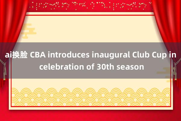 ai换脸 CBA introduces inaugural Club Cup in celebration of 30th season