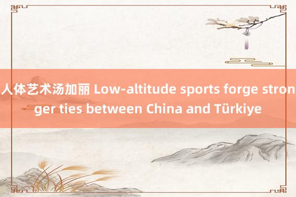 人体艺术汤加丽 Low-altitude sports forge stronger ties between China and Türkiye