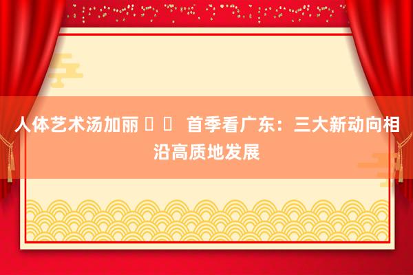 人体艺术汤加丽 		 首季看广东：三大新动向相沿高质地发展