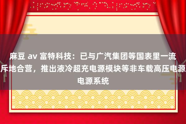 麻豆 av 富特科技：已与广汽集团等国表里一流客户斥地合营，推出液冷超充电源模块等非车载高压电源系统