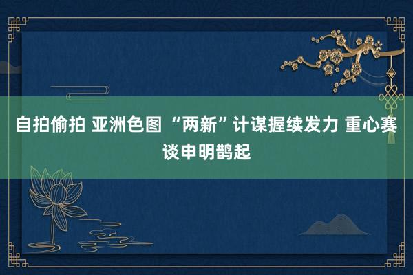 自拍偷拍 亚洲色图 “两新”计谋握续发力 重心赛谈申明鹊起