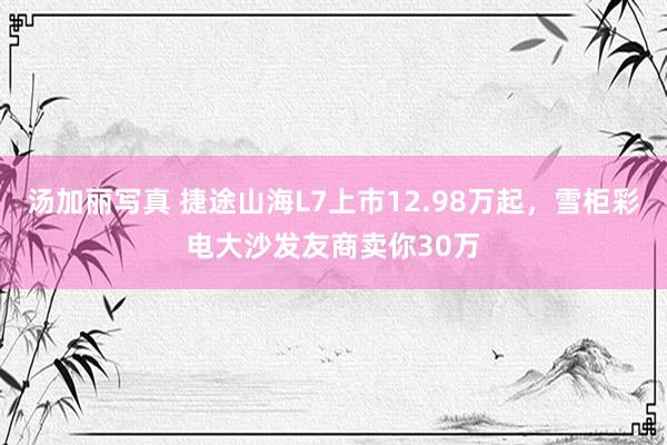 汤加丽写真 捷途山海L7上市12.98万起，雪柜彩电大沙发友商卖你30万