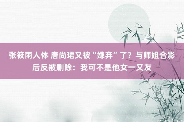 张筱雨人体 唐尚珺又被“嫌弃”了？与师姐合影后反被删除：我可不是他女一又友