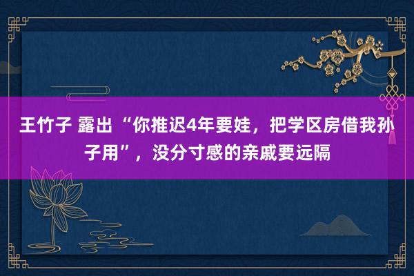 王竹子 露出 “你推迟4年要娃，把学区房借我孙子用”，没分寸感的亲戚要远隔