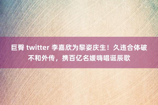 巨臀 twitter 李嘉欣为黎姿庆生！久违合体破不和外传，携百亿名媛嗨唱诞辰歌