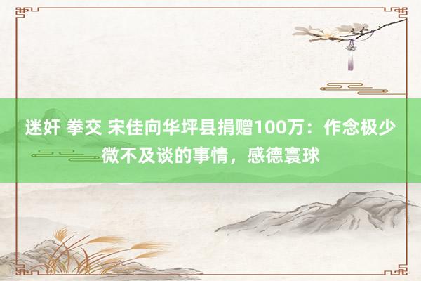 迷奸 拳交 宋佳向华坪县捐赠100万：作念极少微不及谈的事情，感德寰球