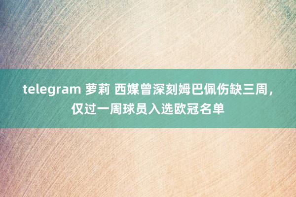 telegram 萝莉 西媒曾深刻姆巴佩伤缺三周，仅过一周球员入选欧冠名单