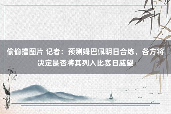 偷偷撸图片 记者：预测姆巴佩明日合练，各方将决定是否将其列入比赛日威望