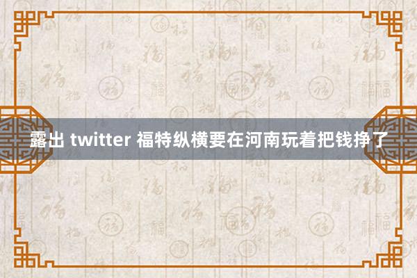 露出 twitter 福特纵横要在河南玩着把钱挣了