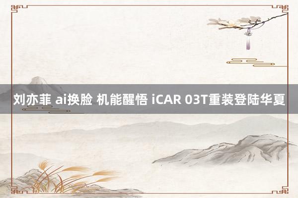 刘亦菲 ai换脸 机能醒悟 iCAR 03T重装登陆华夏