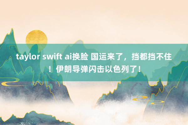 taylor swift ai换脸 国运来了，挡都挡不住！伊朗导弹闪击以色列了！