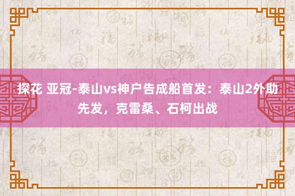 探花 亚冠-泰山vs神户告成船首发：泰山2外助先发，克雷桑、石柯出战