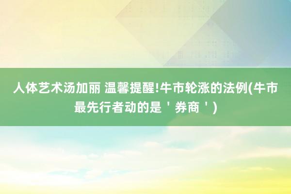 人体艺术汤加丽 温馨提醒!牛市轮涨的法例(牛市最先行者动的是＇券商＇)