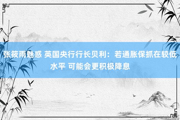 张筱雨魅惑 英国央行行长贝利：若通胀保抓在较低水平 可能会更积极降息