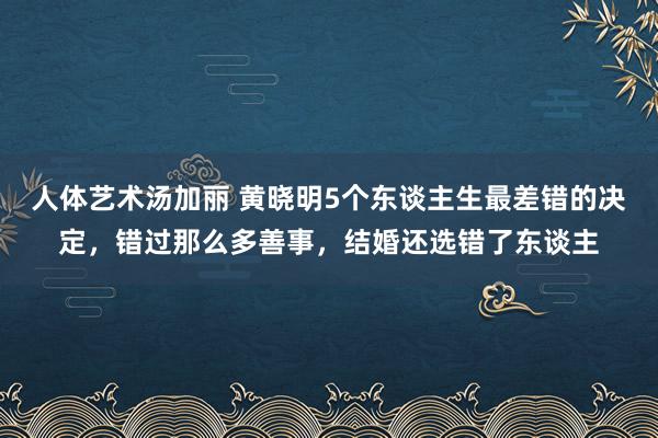 人体艺术汤加丽 黄晓明5个东谈主生最差错的决定，错过那么多善事，结婚还选错了东谈主