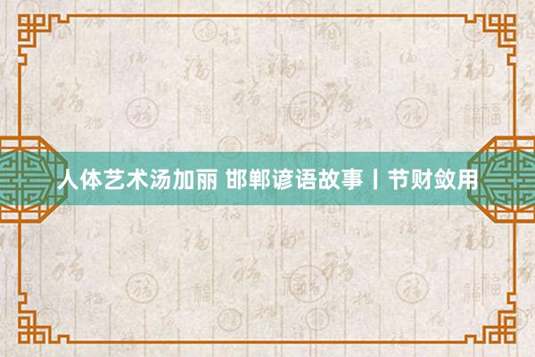 人体艺术汤加丽 邯郸谚语故事丨节财敛用