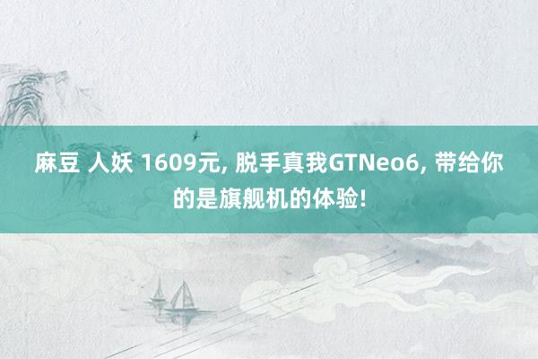 麻豆 人妖 1609元， 脱手真我GTNeo6， 带给你的是旗舰机的体验!