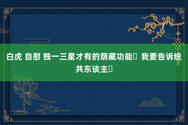 白虎 自慰 独一三星才有的荫藏功能❗我要告诉统共东谈主❗