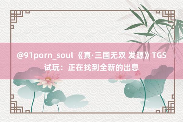 @91porn_soul 《真·三国无双 发源》TGS试玩：正在找到全新的出息