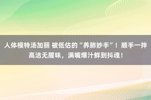 人体模特汤加丽 被低估的“养肺妙手”！顺手一拌高洁无腥味，满嘴爆汁鲜到抖魂！