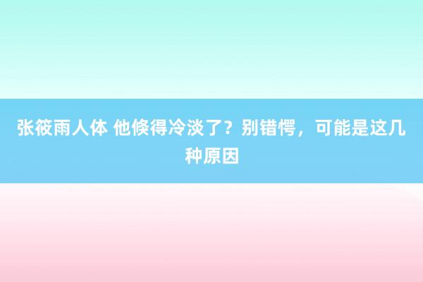 张筱雨人体 他倏得冷淡了？别错愕，可能是这几种原因