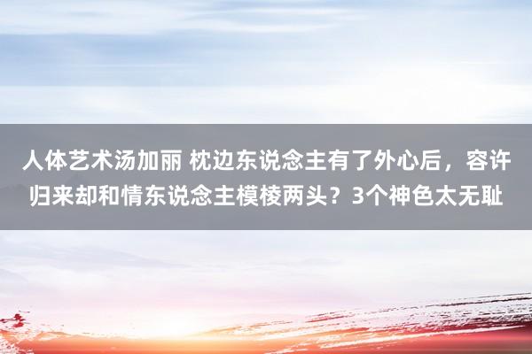 人体艺术汤加丽 枕边东说念主有了外心后，容许归来却和情东说念主模棱两头？3个神色太无耻