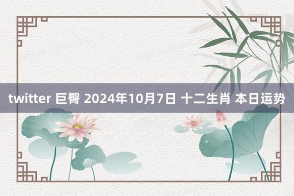 twitter 巨臀 2024年10月7日 十二生肖 本日运势