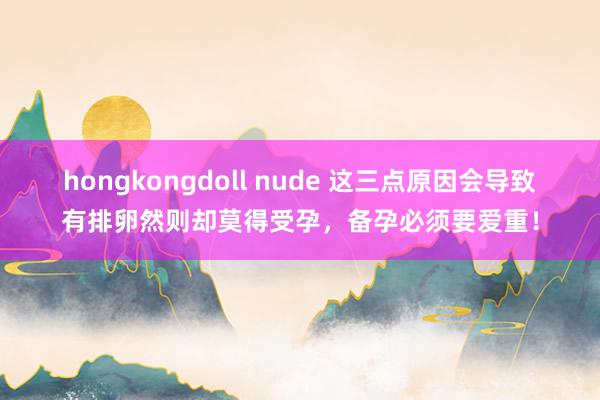 hongkongdoll nude 这三点原因会导致有排卵然则却莫得受孕，备孕必须要爱重！