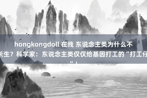 hongkongdoll 在线 东说念主类为什么不成长生？科学家：东说念主类仅仅给基因打工的“打工仔”！