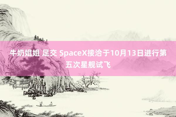 牛奶姐姐 足交 SpaceX接洽于10月13日进行第五次星舰试飞