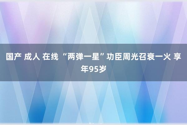 国产 成人 在线 “两弹一星”功臣周光召衰一火 享年95岁