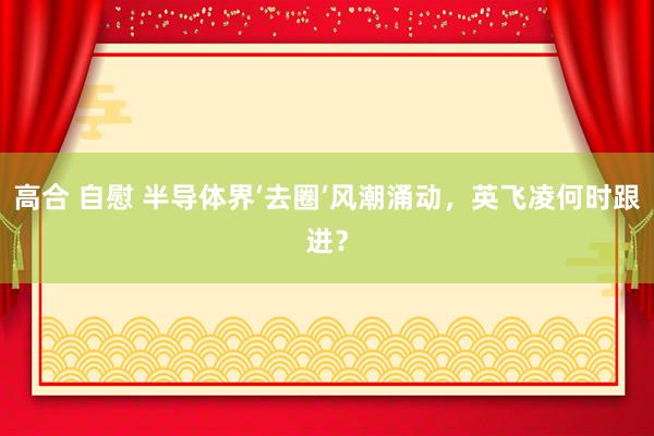 高合 自慰 半导体界‘去圈’风潮涌动，英飞凌何时跟进？