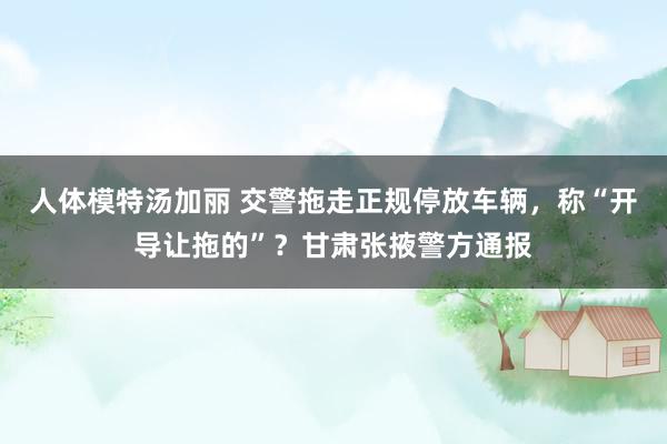 人体模特汤加丽 交警拖走正规停放车辆，称“开导让拖的”？甘肃张掖警方通报